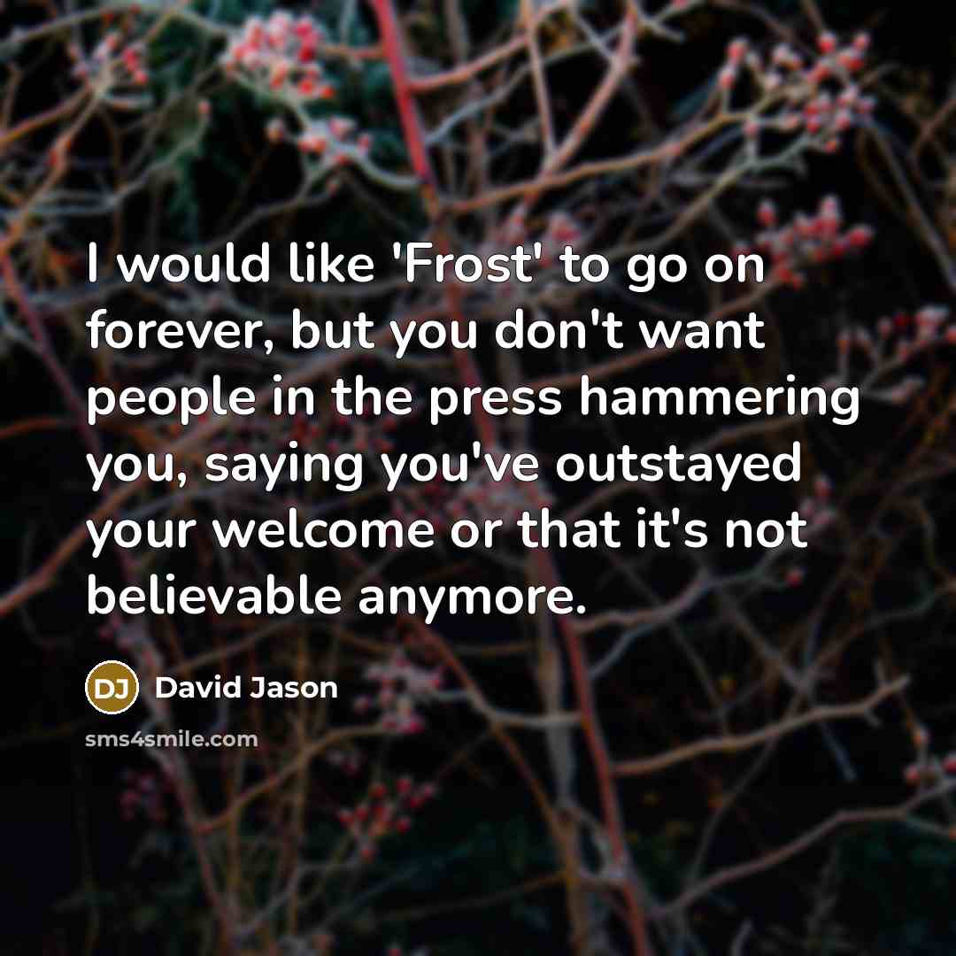 “I would like 'Frost' to go on forever, but you don't want people in the press hammering you, saying you've outstayed your welcome or that it's not believable anymore.” quote by David Jason