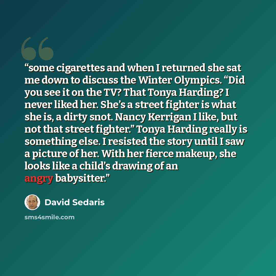“some cigarettes and when I returned she sat me down to discuss the Winter Olympics. “Did you see it on the TV? That Tonya Harding? I never liked her. She’s a street fighter is what she is, a dirty snot. Nancy Kerrigan I like, but not that street fighter.” Tonya Harding really is something else. I…” quote by David Sedaris