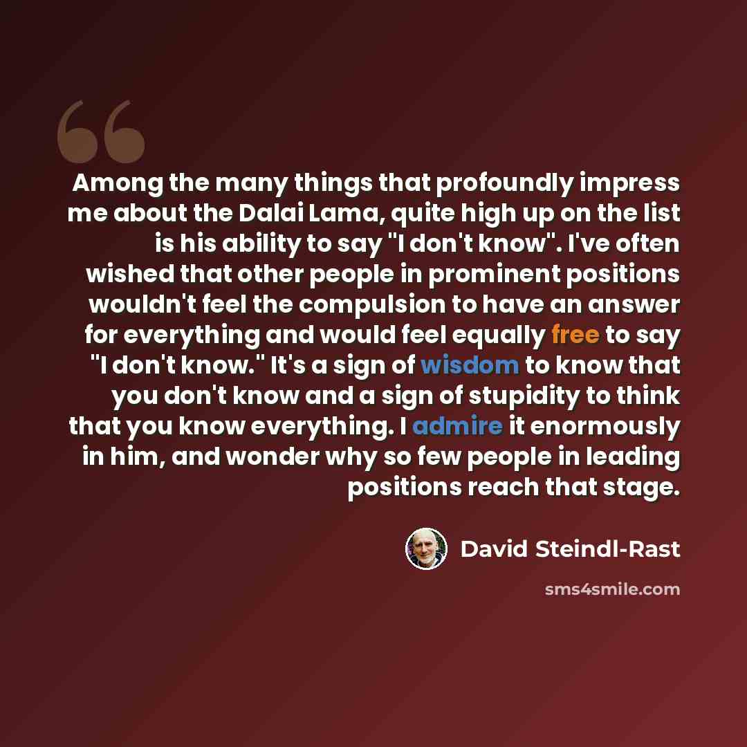 “Among the many things that profoundly impress me about the Dalai Lama, quite high up on the list is his ability to say "I don't know". I've often wished that other people in prominent positions wouldn't feel the compulsion to have an answer for everything and would feel equally free to say "I…” quote by David Steindl-Rast
