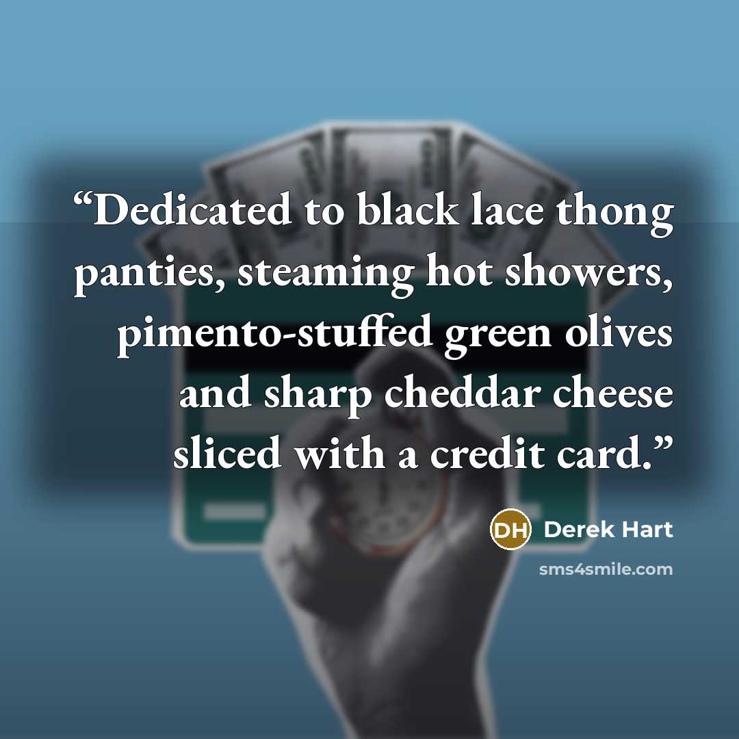 “Dedicated to black lace thong panties, steaming hot showers, pimento-stuffed green olives and sharp cheddar cheese sliced with a credit card.” quote by Derek Hart