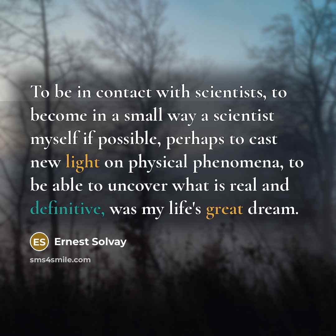 “To be in contact with scientists, to become in a small way a scientist myself if possible, perhaps to cast new light on physical phenomena, to be able to uncover what is real and definitive, was my life's great dream.” quote by Ernest Solvay