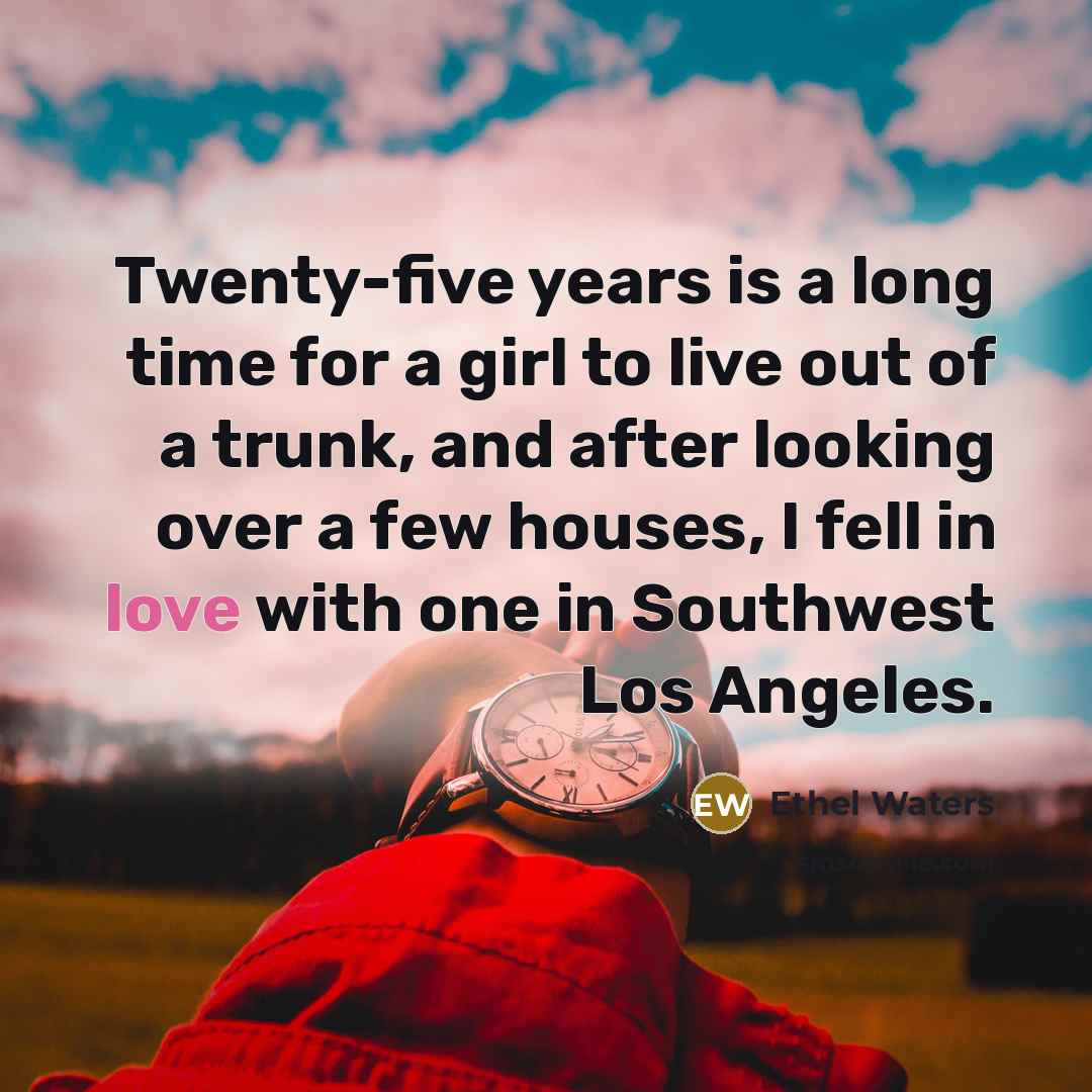 “Twenty-five years is a long time for a girl to live out of a trunk, and after looking over a few houses, I fell in love with one in Southwest Los Angeles.” quote by Ethel Waters