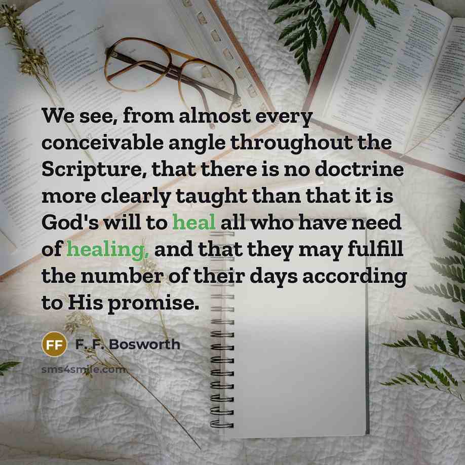 “We see, from almost every conceivable angle throughout the Scripture, that there is no doctrine more clearly taught than that it is God's will to heal all who have need of healing, and that they may fulfill the number of their days according to His promise.” quote by F. F. Bosworth