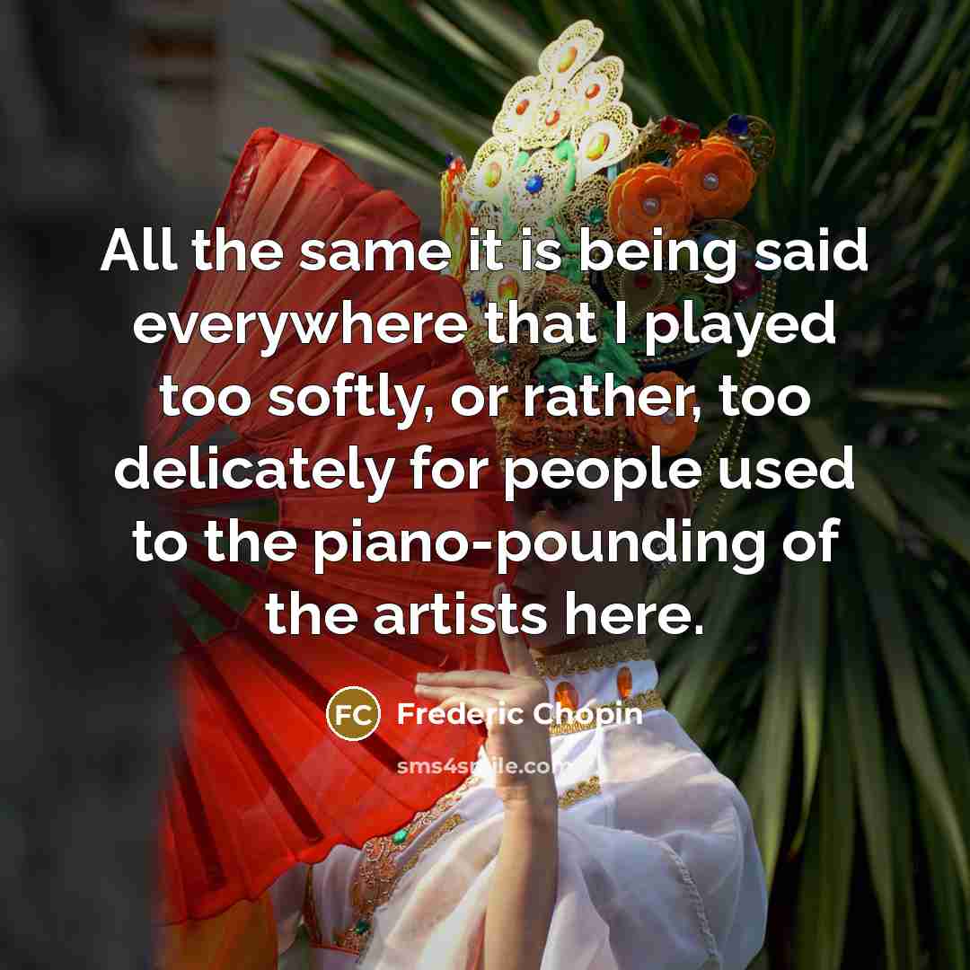“All the same it is being said everywhere that I played too softly, or rather, too delicately for people used to the piano-pounding of the artists here.” quote by Frederic Chopin