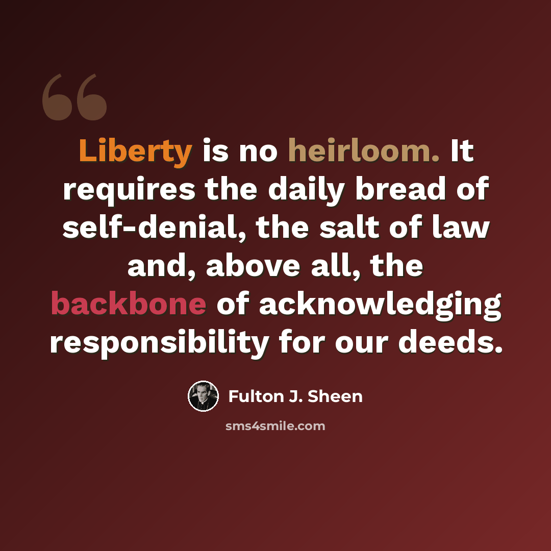 “Liberty is no heirloom. It requires the daily bread of self-denial, the salt of law and, above all, the backbone of acknowledging responsibility for our deeds.” quote by Fulton J. Sheen