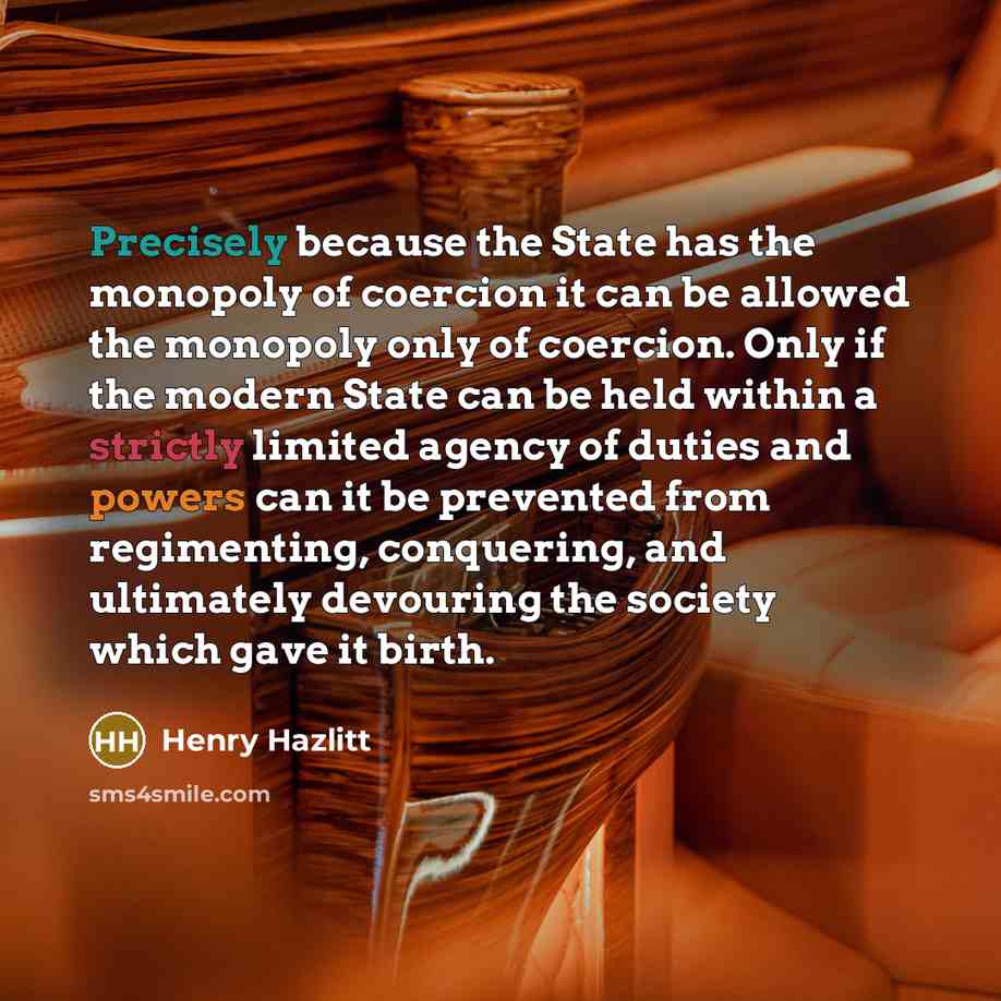 “Precisely because the State has the monopoly of coercion it can be allowed the monopoly only of coercion. Only if the modern State can be held within a strictly limited agency of duties and powers can it be prevented from regimenting, conquering, and ultimately devouring the society which gave it…” quote by Henry Hazlitt