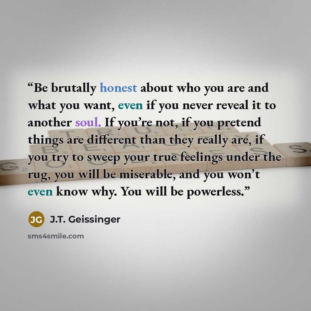 “Be brutally honest about who you are and what you want, even if you never reveal it to another soul. If you’re not, if you pretend things are different than they really are, if you try to sweep your true feelings under the rug, you will be miserable, and you won’t even know why. You will be…” quote by J.T. Geissinger