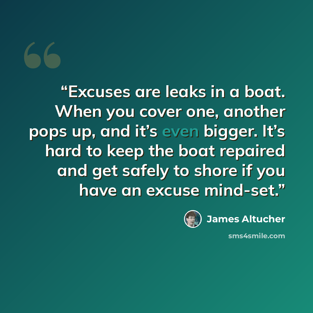 “Excuses are leaks in a boat. When you cover one, another pops up, and it’s even bigger. It’s hard to keep the boat repaired and get safely to shore if you have an excuse mind-set.” quote by James Altucher
