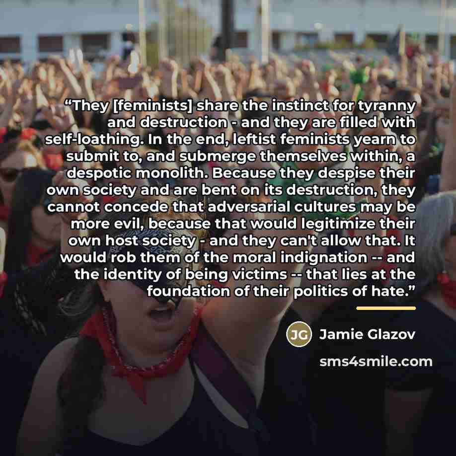 “They [feminists] share the instinct for tyranny and destruction - and they are filled with self-loathing. In the end, leftist feminists yearn to submit to, and submerge themselves within, a despotic monolith. Because they despise their own society and are bent on its destruction, they cannot…” quote by Jamie Glazov