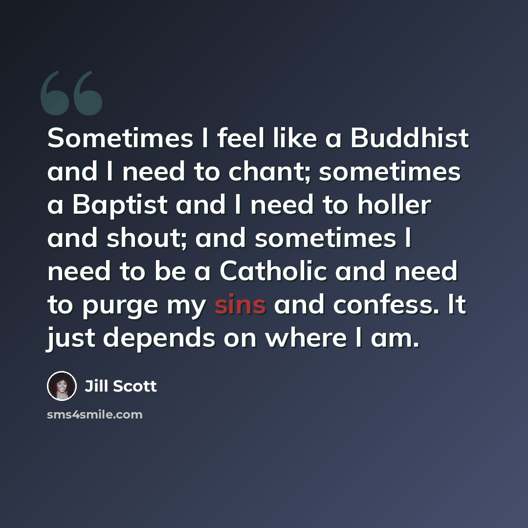 “Sometimes I feel like a Buddhist and I need to chant; sometimes a Baptist and I need to holler and shout; and sometimes I need to be a Catholic and need to purge my sins and confess. It just depends on where I am.” quote by Jill Scott
