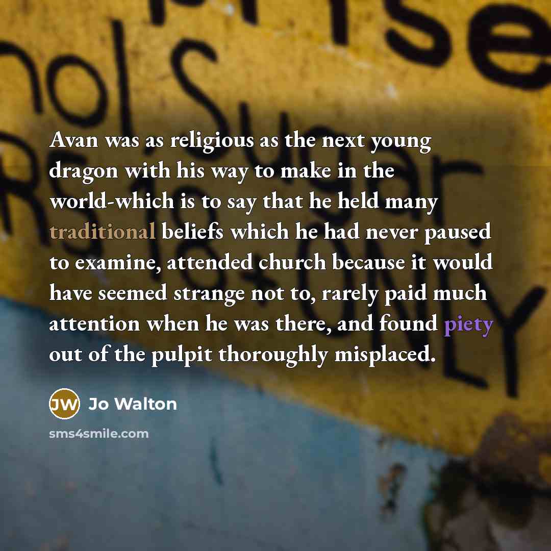 “Avan was as religious as the next young dragon with his way to make in the world-which is to say that he held many traditional beliefs which he had never paused to examine, attended church because it would have seemed strange not to, rarely paid much attention when he was there, and found piety…” quote by Jo Walton