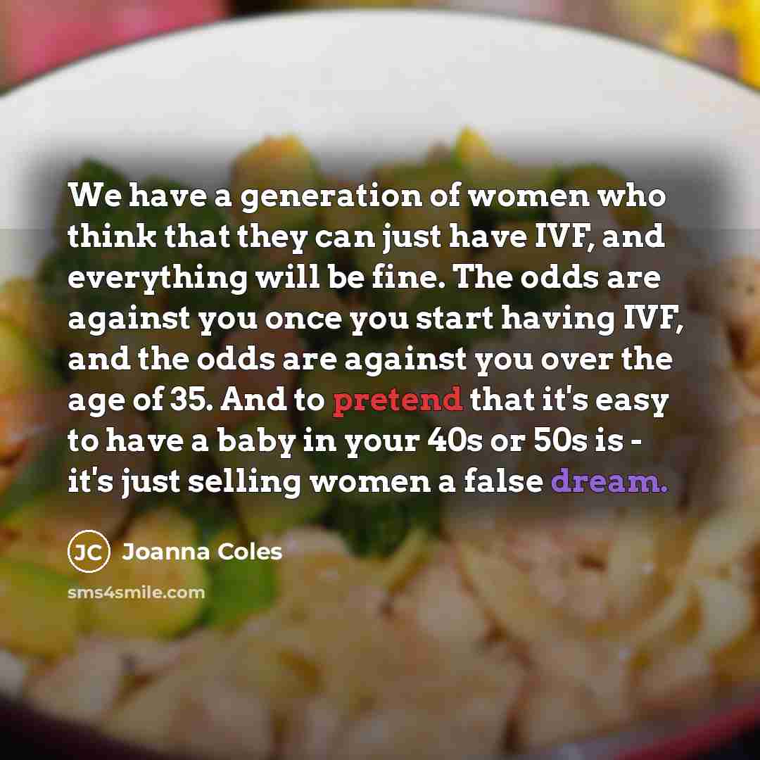 “We have a generation of women who think that they can just have IVF, and everything will be fine. The odds are against you once you start having IVF, and the odds are against you over the age of 35. And to pretend that it's easy to have a baby in your 40s or 50s is - it's just selling women a…” quote by Joanna Coles