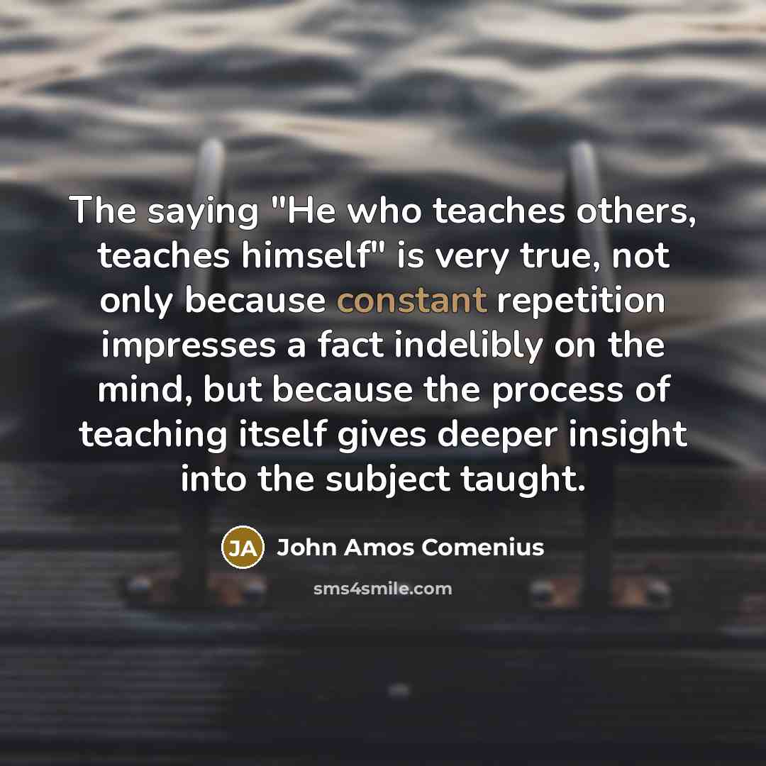 “The saying "He who teaches others, teaches himself" is very true, not only because constant repetition impresses a fact indelibly on the mind, but because the process of teaching itself gives deeper insight into the subject taught.” quote by John Amos Comenius