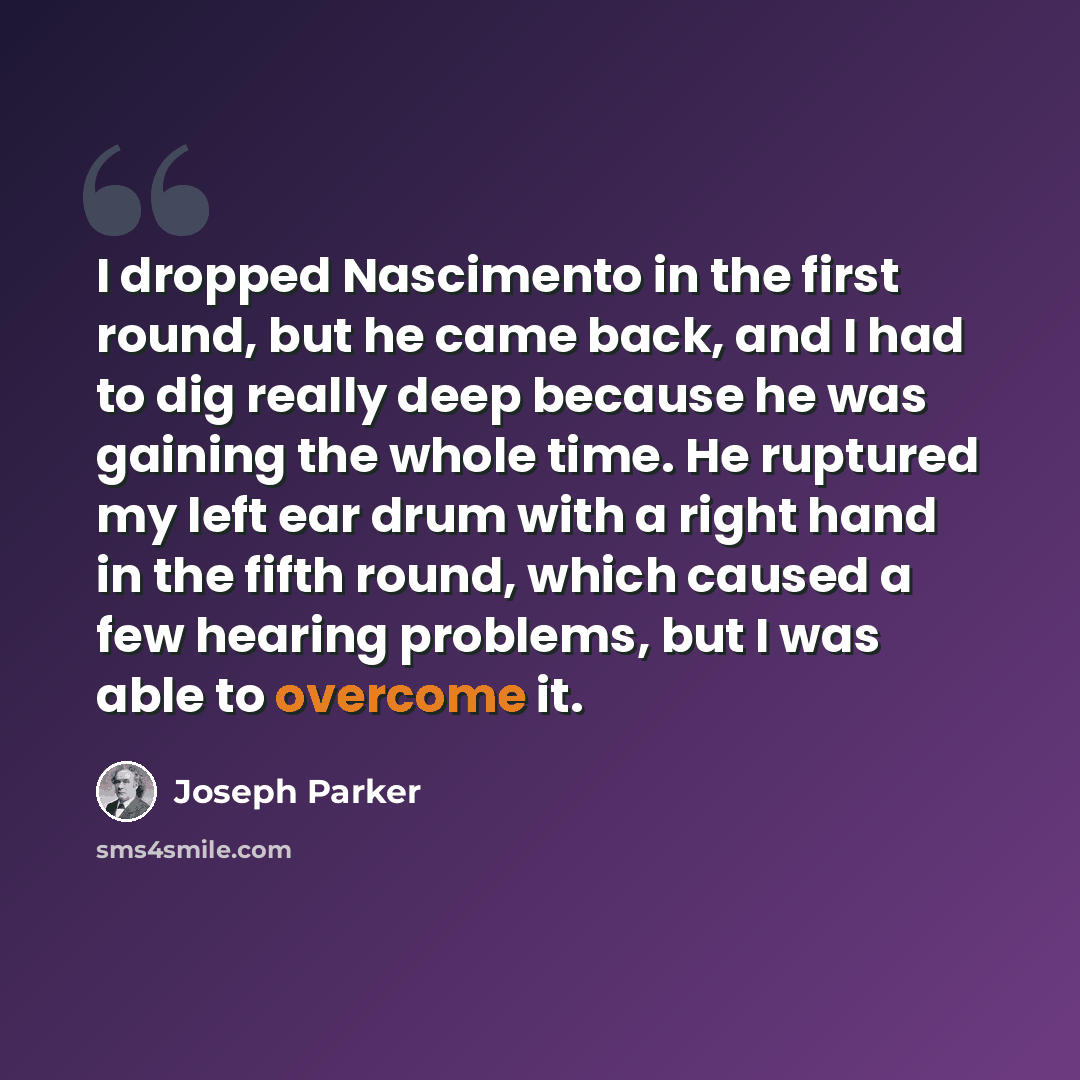 “I dropped Nascimento in the first round, but he came back, and I had to dig really deep because he was gaining the whole time. He ruptured my left ear drum with a right hand in the fifth round, which caused a few hearing problems, but I was able to overcome it.” quote by Joseph Parker