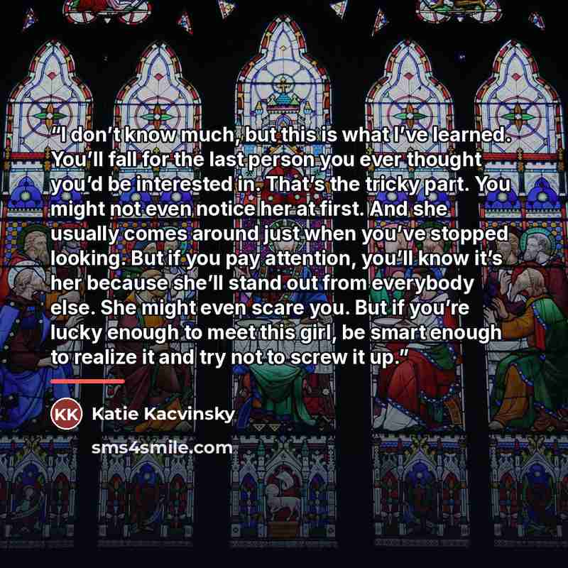 “I don’t know much, but this is what I’ve learned. You’ll fall for the last person you ever thought you’d be interested in. That’s the tricky part. You might not even notice her at first. And she usually comes around just when you’ve stopped looking. But if you pay attention, you’ll know it’s her…” quote by Katie Kacvinsky