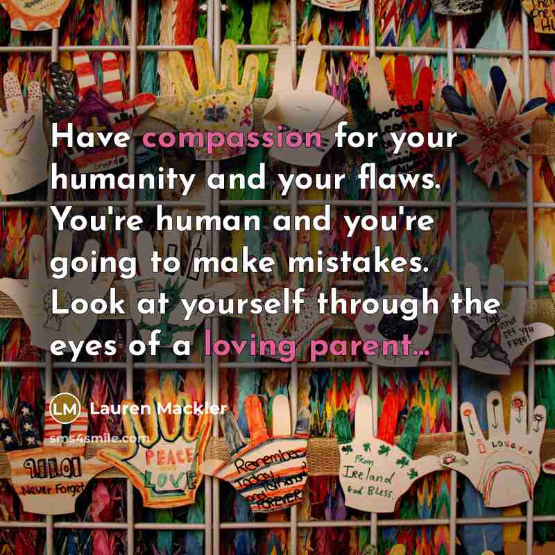 “Have compassion for your humanity and your flaws. You're human and you're going to make mistakes. Look at yourself through the eyes of a loving parent...” quote by Lauren Mackler