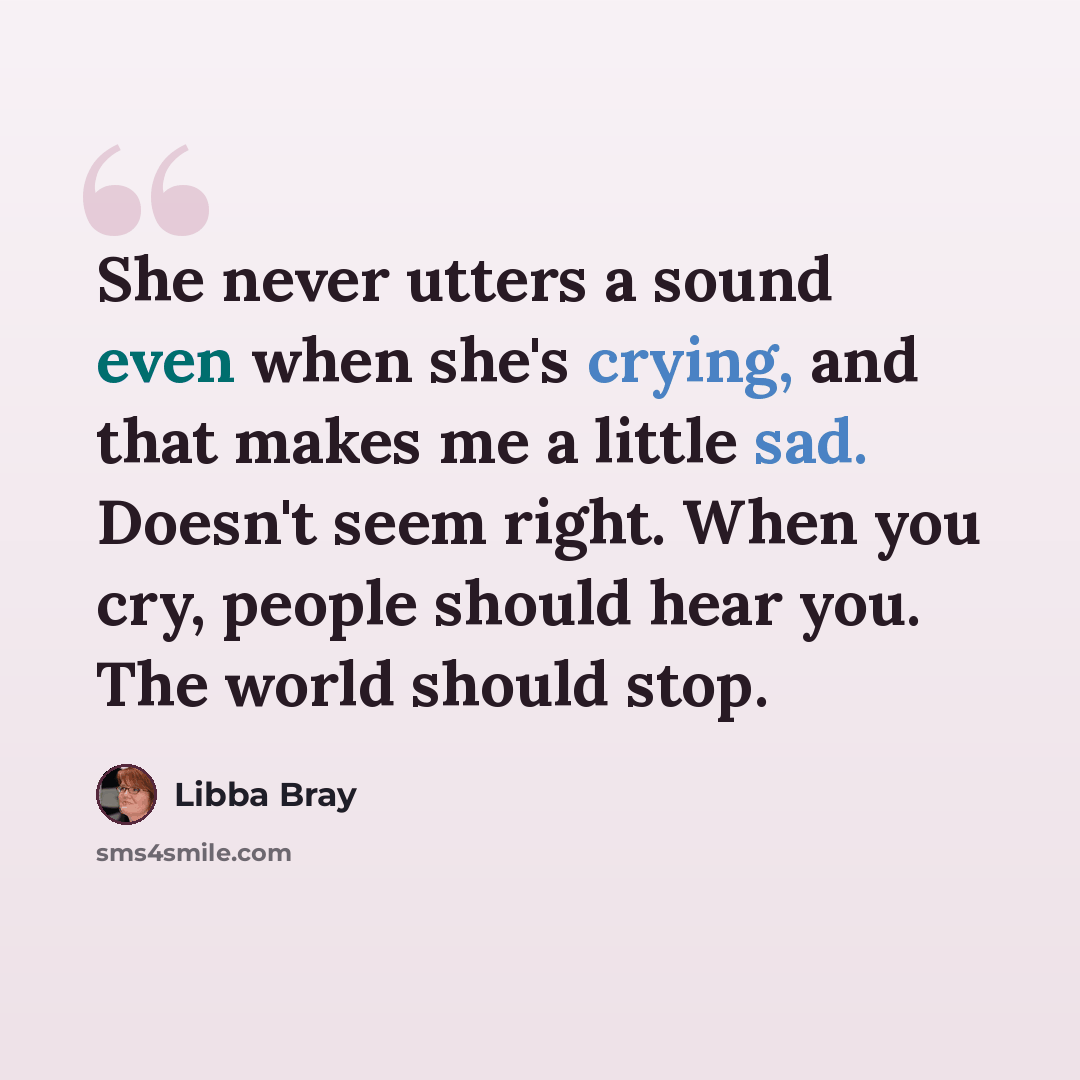 “She never utters a sound even when she's crying, and that makes me a little sad. Doesn't seem right. When you cry, people should hear you. The world should stop.” quote by Libba Bray