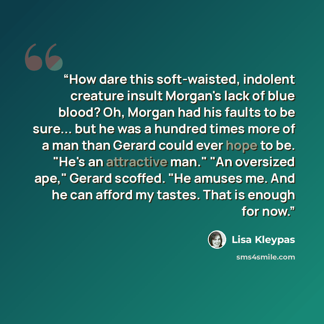 “How dare this soft-waisted, indolent creature insult Morgan's lack of blue blood? Oh, Morgan had his faults to be sure... but he was a hundred times more of a man than Gerard could ever hope to be. "He's an attractive man." "An oversized ape," Gerard scoffed. "He amuses me. And he can afford my…” quote by Lisa Kleypas