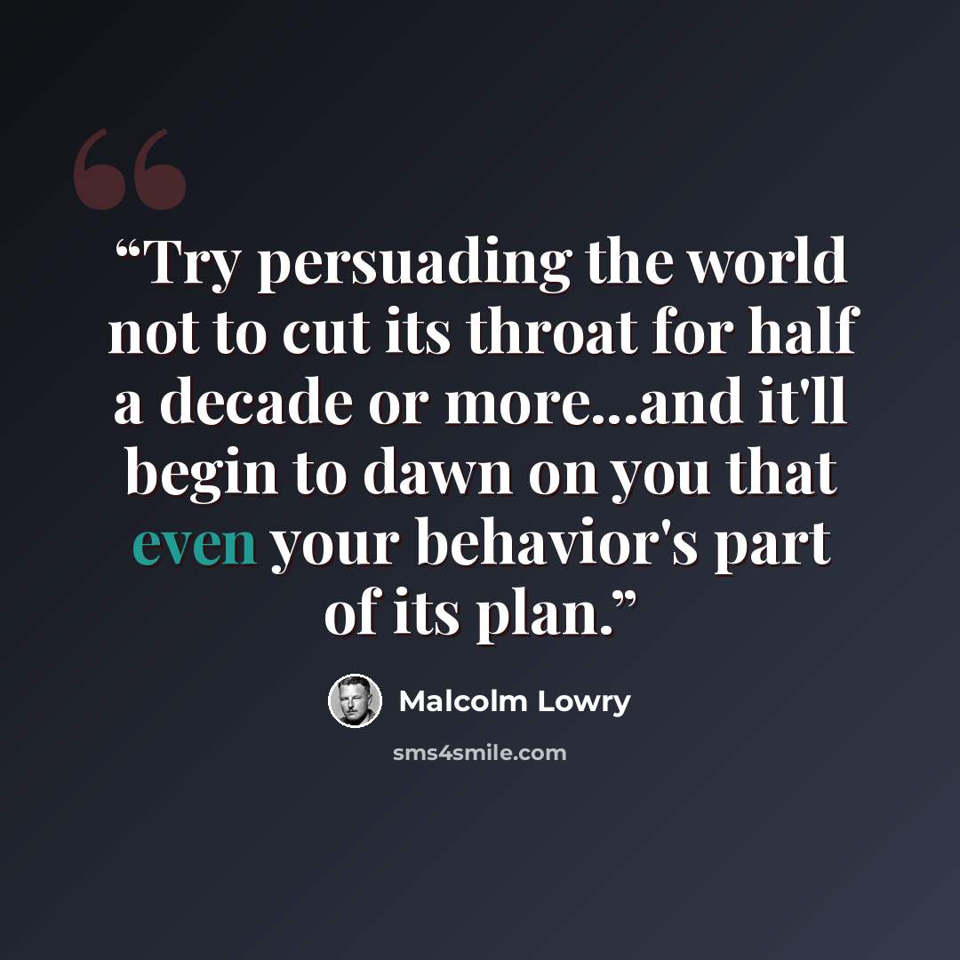 “Try persuading the world not to cut its throat for half a decade or more...and it'll begin to dawn on you that even your behavior's part of its plan.” quote by Malcolm Lowry
