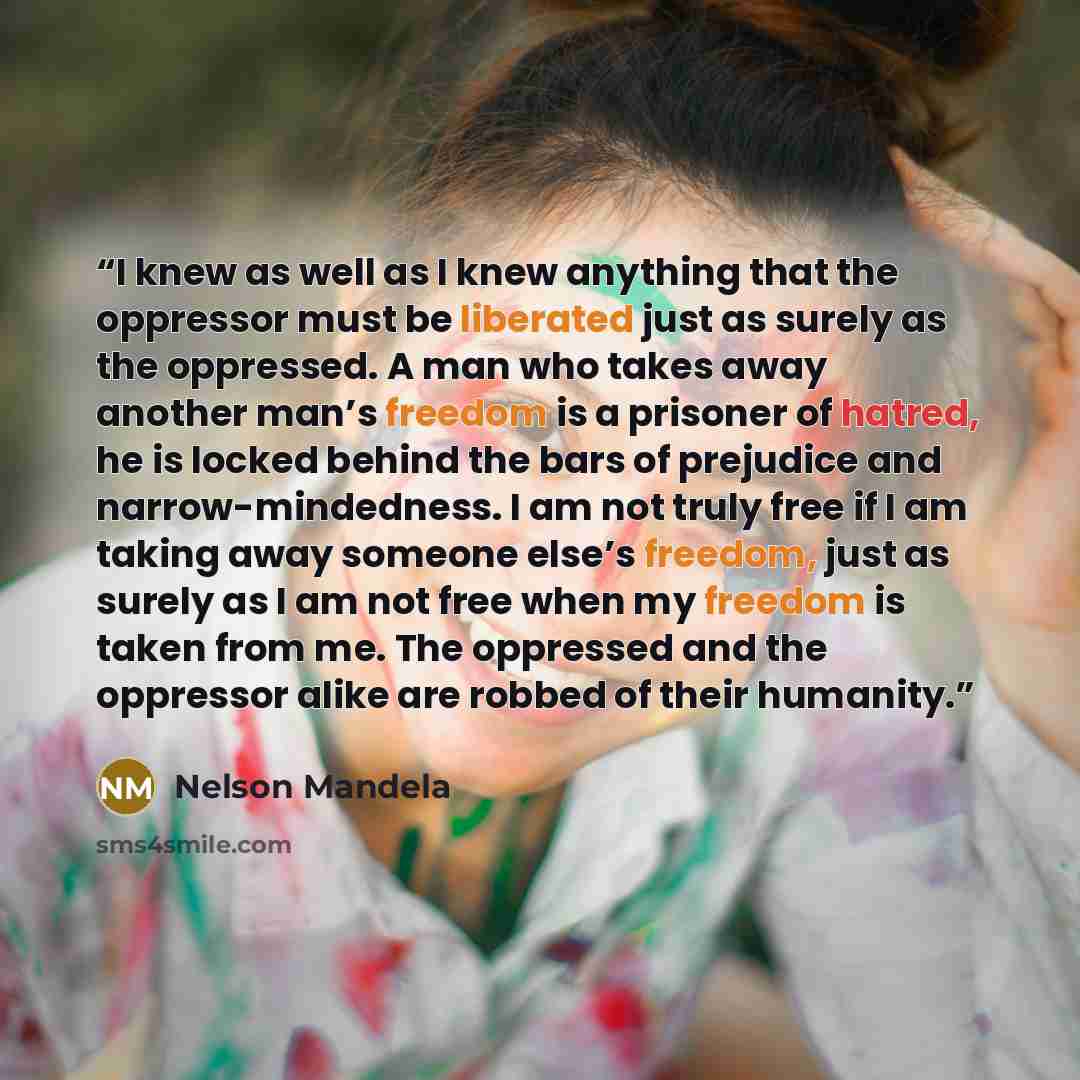 “I knew as well as I knew anything that the oppressor must be liberated just as surely as the oppressed. A man who takes away another man’s freedom is a prisoner of hatred, he is locked behind the bars of prejudice and narrow-mindedness. I am not truly free if I am taking away someone else’s…” quote by Nelson Mandela