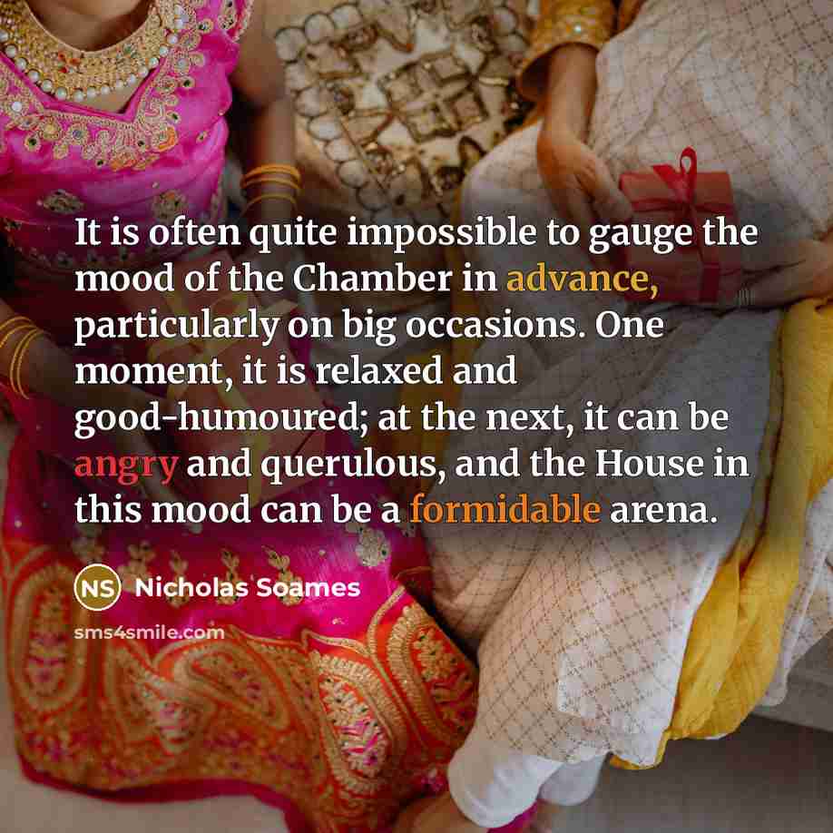 “It is often quite impossible to gauge the mood of the Chamber in advance, particularly on big occasions. One moment, it is relaxed and good-humoured; at the next, it can be angry and querulous, and the House in this mood can be a formidable arena.” quote by Nicholas Soames