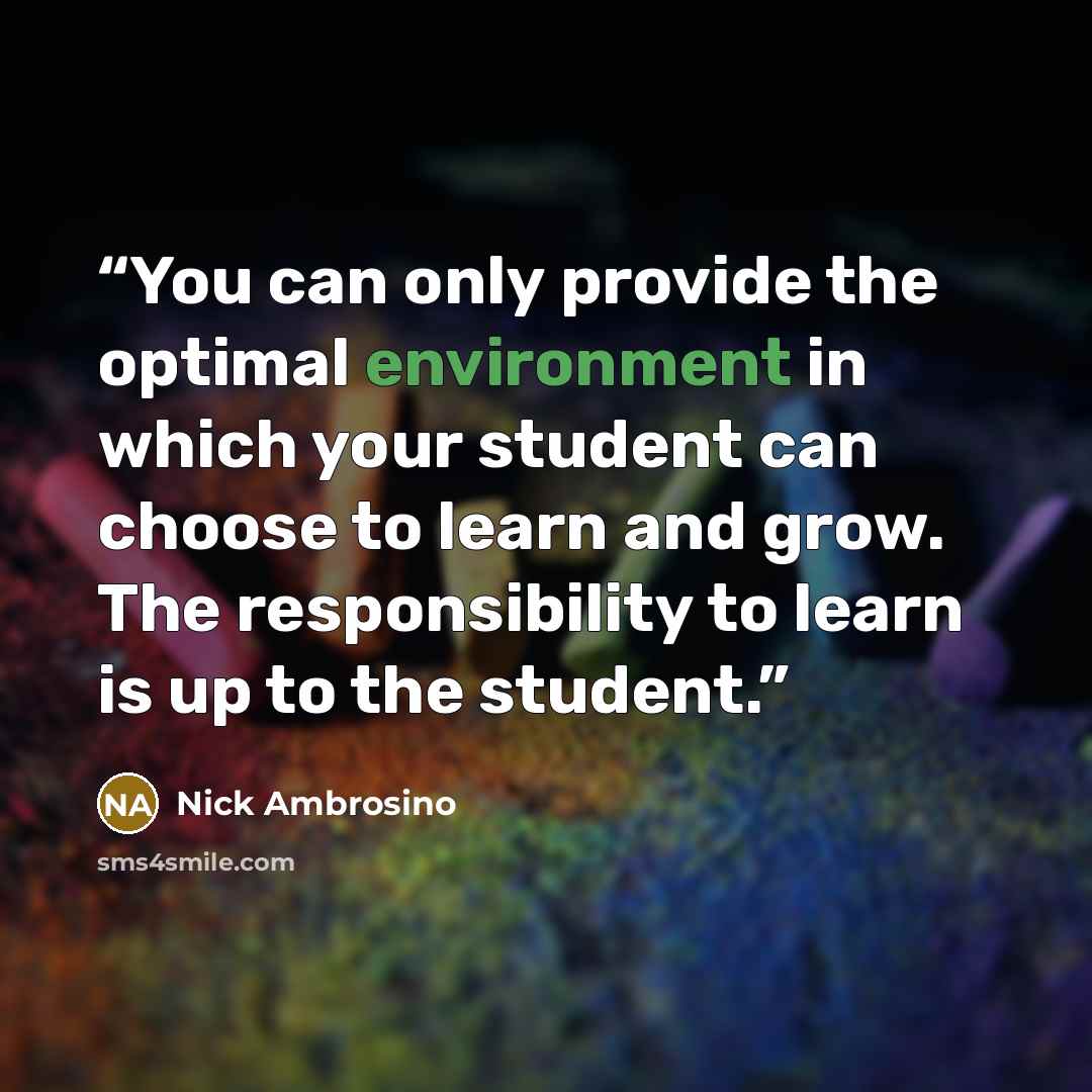 “You can only provide the optimal environment in which your student can choose to learn and grow. The responsibility to learn is up to the student.” quote by Nick Ambrosino