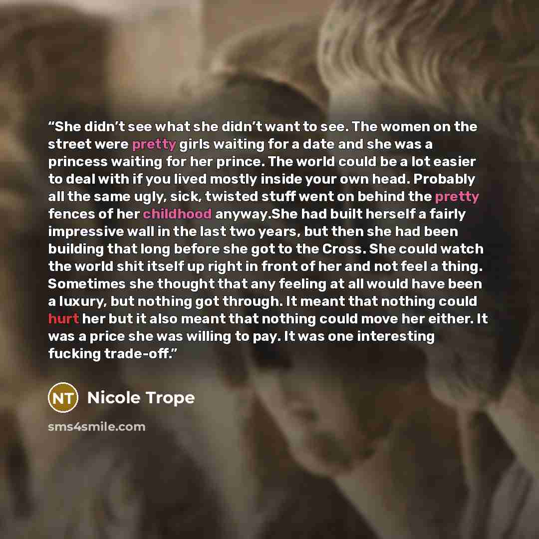 “She didn’t see what she didn’t want to see. The women on the street were pretty girls waiting for a date and she was a princess waiting for her prince. The world could be a lot easier to deal with if you lived mostly inside your own head. Probably all the same ugly, sick, twisted stuff went on…” quote by Nicole Trope