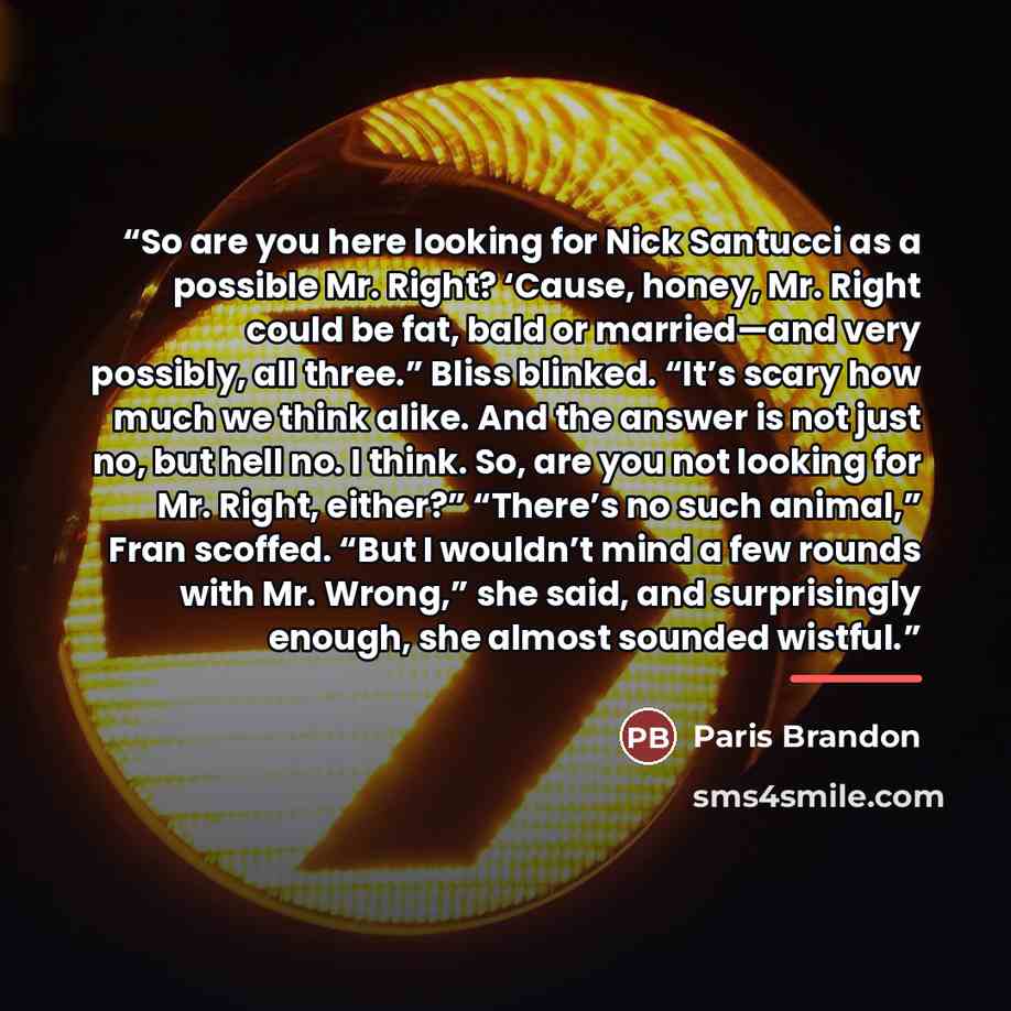 “So are you here looking for Nick Santucci as a possible Mr. Right? ‘Cause, honey, Mr. Right could be fat, bald or married—and very possibly, all three.” Bliss blinked. “It’s scary how much we think alike. And the answer is not just no, but hell no. I think. So, are you not looking for Mr. Right…” quote by Paris Brandon