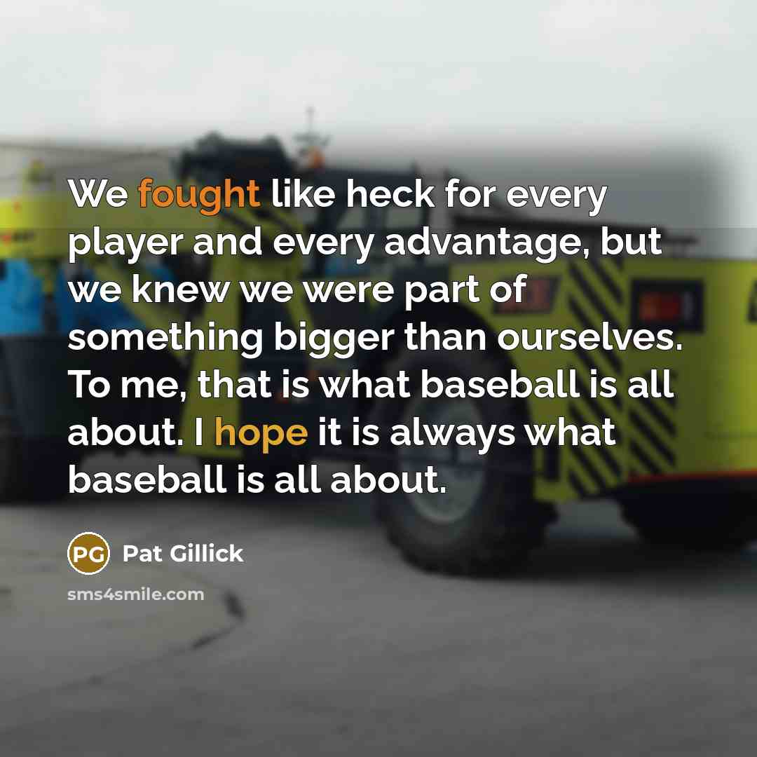 “We fought like heck for every player and every advantage, but we knew we were part of something bigger than ourselves. To me, that is what baseball is all about. I hope it is always what baseball is all about.” quote by Pat Gillick