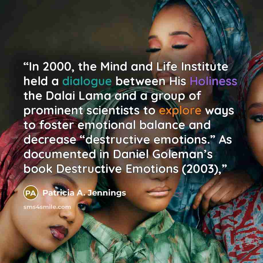 “In 2000, the Mind and Life Institute held a dialogue between His Holiness the Dalai Lama and a group of prominent scientists to explore ways to foster emotional balance and decrease “destructive emotions.” As documented in Daniel Goleman’s book Destructive Emotions (2003),” quote by Patricia A. Jennings