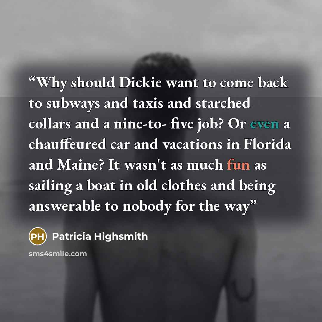 “Why should Dickie want to come back to subways and taxis and starched collars and a nine-to- five job? Or even a chauffeured car and vacations in Florida and Maine? It wasn't as much fun as sailing a boat in old clothes and being answerable to nobody for the way” quote by Patricia Highsmith