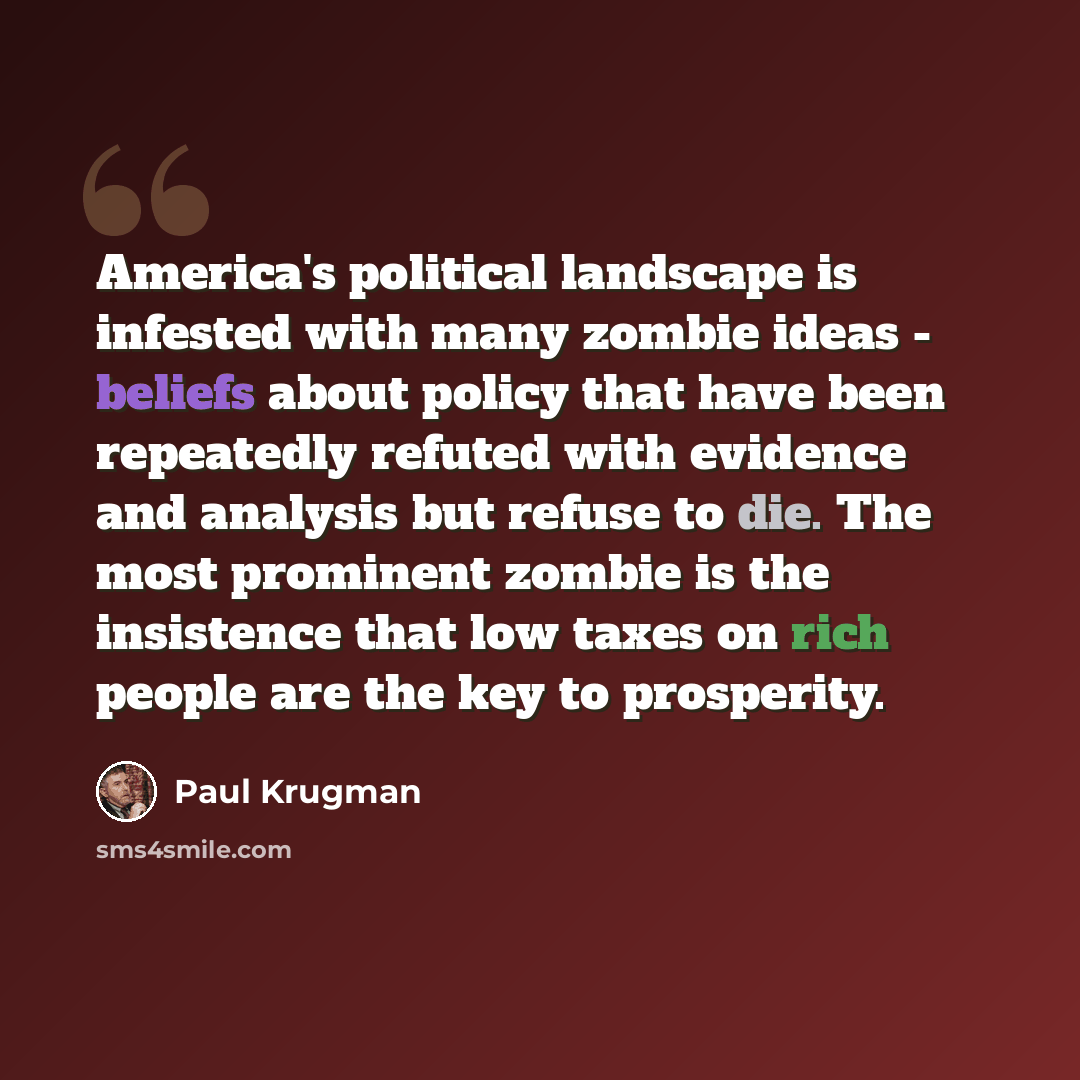 “America's political landscape is infested with many zombie ideas - beliefs about policy that have been repeatedly refuted with evidence and analysis but refuse to die. The most prominent zombie is the insistence that low taxes on rich people are the key to prosperity.” quote by Paul Krugman