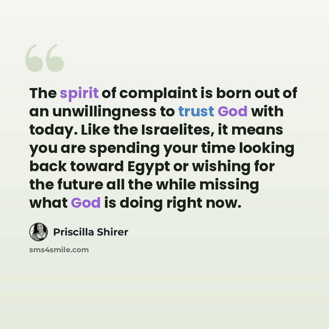 “The spirit of complaint is born out of an unwillingness to trust God with today. Like the Israelites, it means you are spending your time looking back toward Egypt or wishing for the future all the while missing what God is doing right now.” quote by Priscilla Shirer