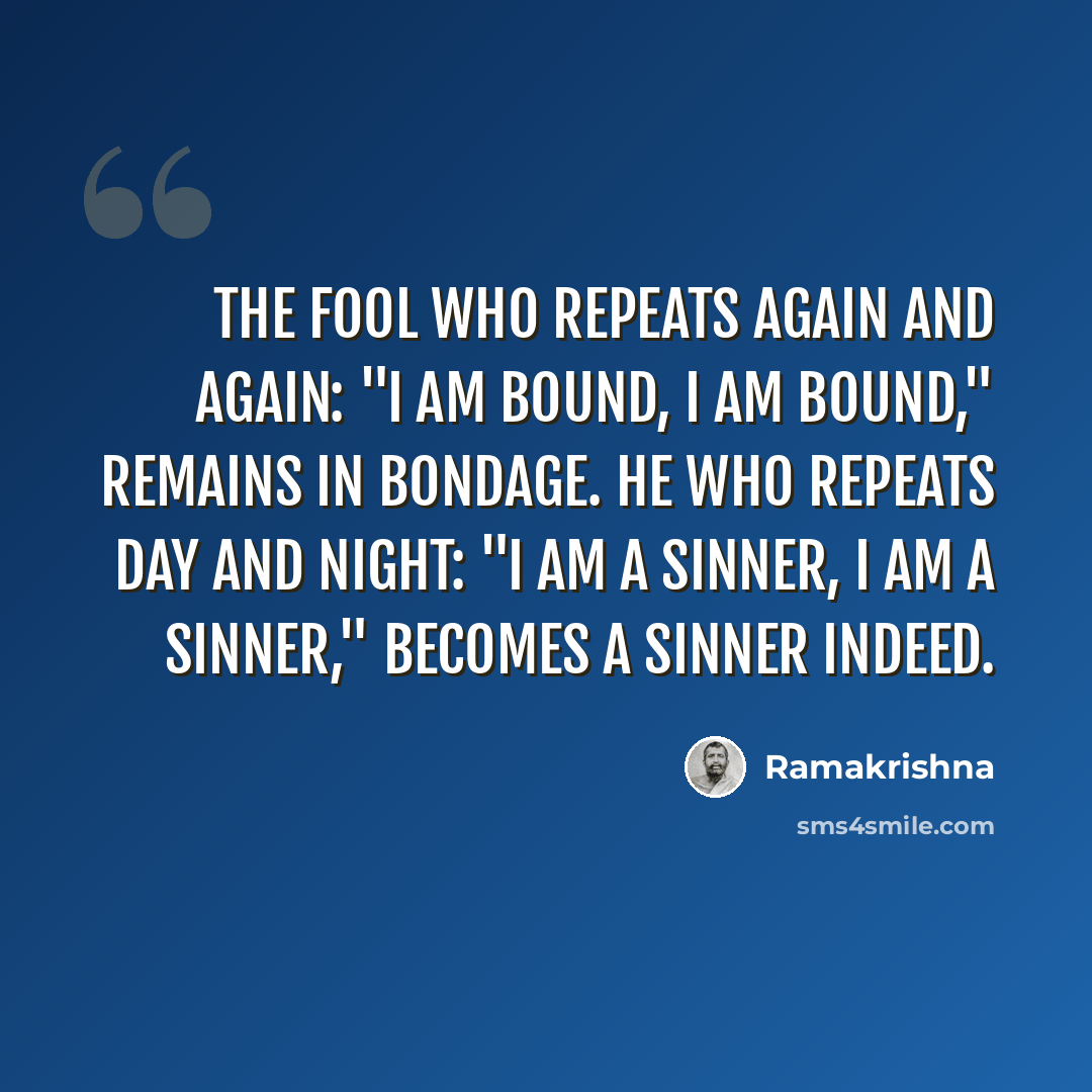 “The fool who repeats again and again: "I am bound, I am bound," remains in bondage. He who repeats day and night: "I am a sinner, I am a sinner," becomes a sinner indeed.” quote by Ramakrishna
