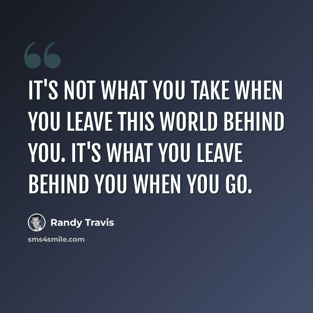 “It's not what you take when you leave this world behind you. It's what you leave behind you when you go.” quote by Randy Travis