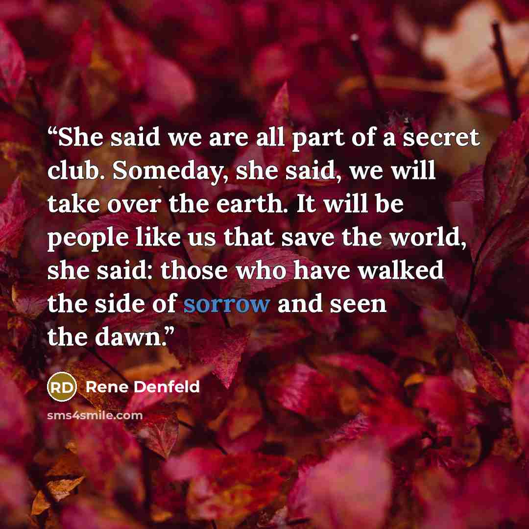 “She said we are all part of a secret club. Someday, she said, we will take over the earth. It will be people like us that save the world, she said: those who have walked the side of sorrow and seen the dawn.” quote by Rene Denfeld