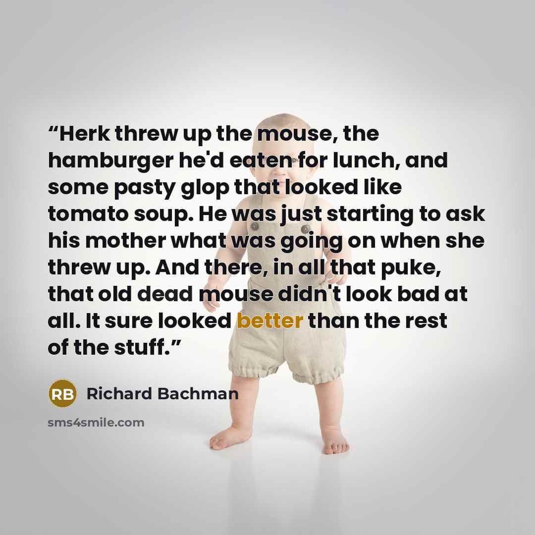 “Herk threw up the mouse, the hamburger he'd eaten for lunch, and some pasty glop that looked like tomato soup. He was just starting to ask his mother what was going on when she threw up. And there, in all that puke, that old dead mouse didn't look bad at all. It sure looked better than the rest of…” quote by Richard Bachman