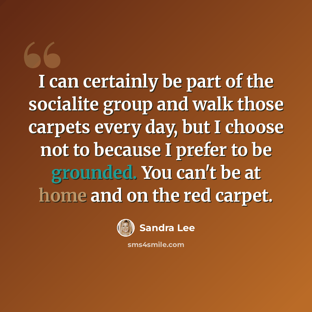 “I can certainly be part of the socialite group and walk those carpets every day, but I choose not to because I prefer to be grounded. You can't be at home and on the red carpet.” quote by Sandra Lee