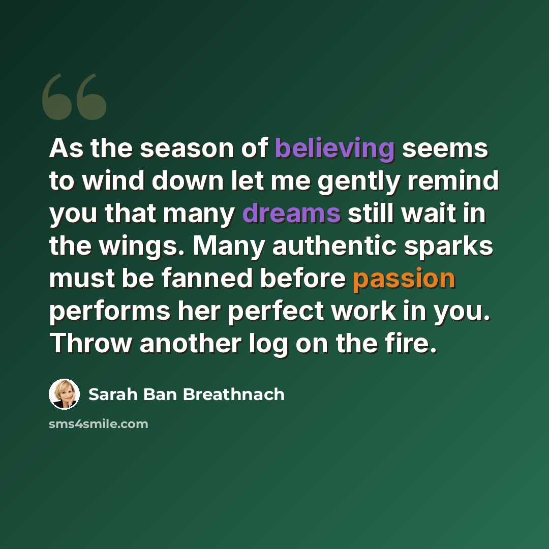 “As the season of believing seems to wind down let me gently remind you that many dreams still wait in the wings. Many authentic sparks must be fanned before passion performs her perfect work in you. Throw another log on the fire.” quote by Sarah Ban Breathnach