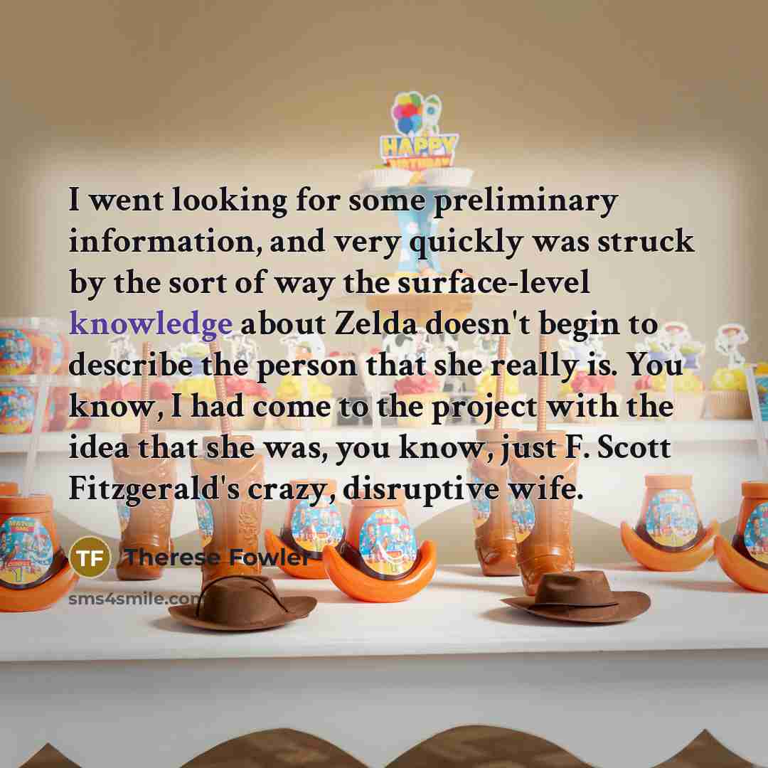 “I went looking for some preliminary information, and very quickly was struck by the sort of way the surface-level knowledge about Zelda doesn't begin to describe the person that she really is. You know, I had come to the project with the idea that she was, you know, just F. Scott Fitzgerald's…” quote by Therese Fowler