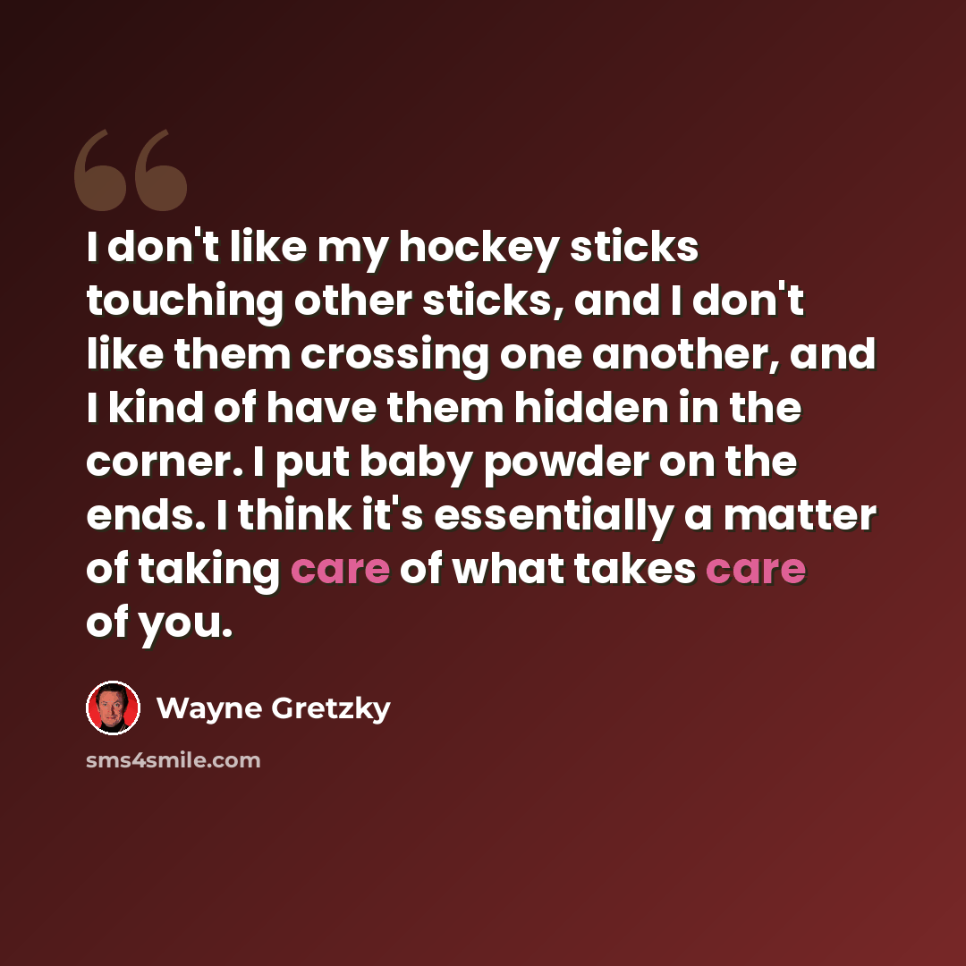 “I don't like my hockey sticks touching other sticks, and I don't like them crossing one another, and I kind of have them hidden in the corner. I put baby powder on the ends. I think it's essentially a matter of taking care of what takes care of you.” quote by Wayne Gretzky