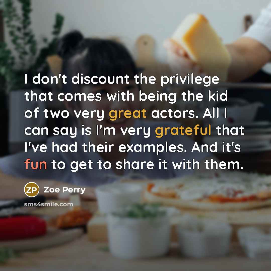 “I don't discount the privilege that comes with being the kid of two very great actors. All I can say is I'm very grateful that I've had their examples. And it's fun to get to share it with them.” quote by Zoe Perry