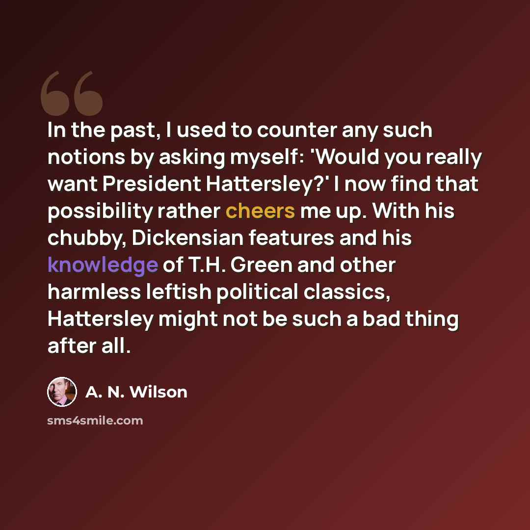 “In the past, I used to counter any such notions by asking myself: 'Would you really want President Hattersley?' I now find that possibility rather cheers me up. With his chubby, Dickensian features and his knowledge of T.H. Green and other harmless leftish political classics, Hattersley might not…” quote by A. N. Wilson