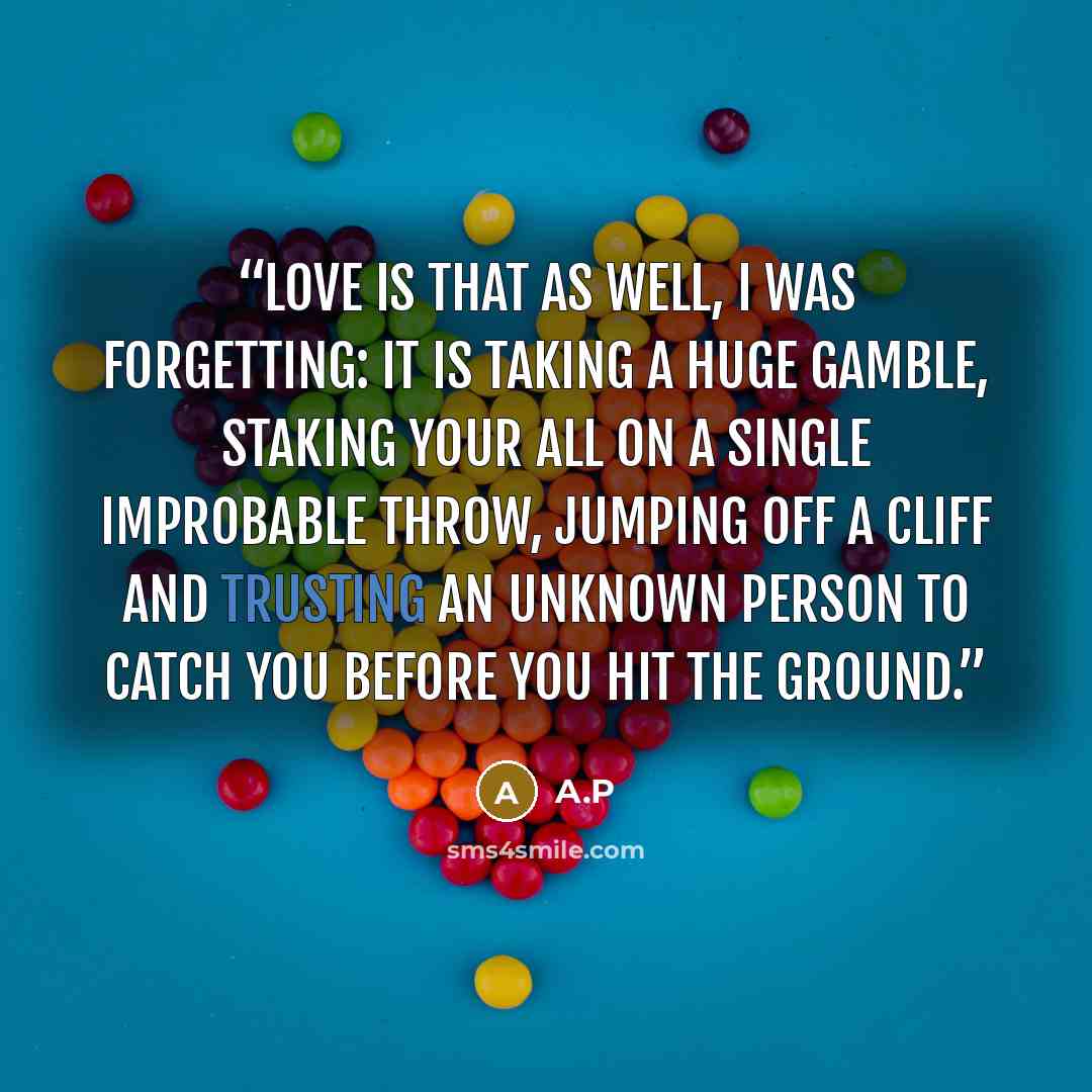 “Love is that as well, I was forgetting: it is taking a huge gamble, staking your all on a single improbable throw, jumping off a cliff and trusting an unknown person to catch you before you hit the ground.” quote by A.P