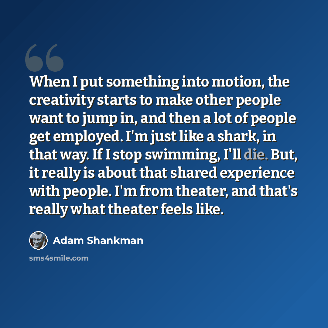 “When I put something into motion, the creativity starts to make other people want to jump in, and then a lot of people get employed. I'm just like a shark, in that way. If I stop swimming, I'll die. But, it really is about that shared experience with people. I'm from theater, and that's really…” quote by Adam Shankman