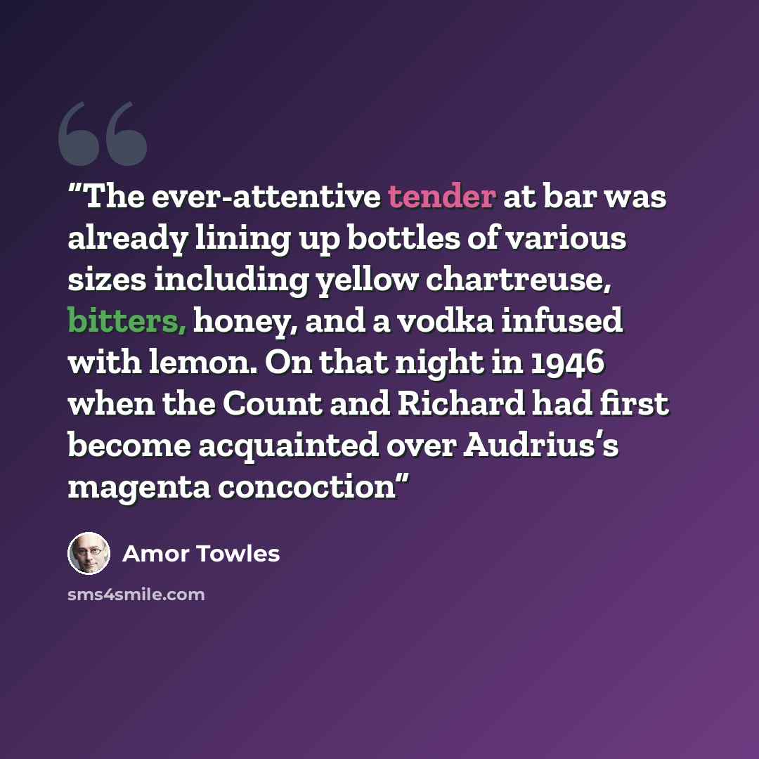 “The ever-attentive tender at bar was already lining up bottles of various sizes including yellow chartreuse, bitters, honey, and a vodka infused with lemon. On that night in 1946 when the Count and Richard had first become acquainted over Audrius’s magenta concoction” quote by Amor Towles