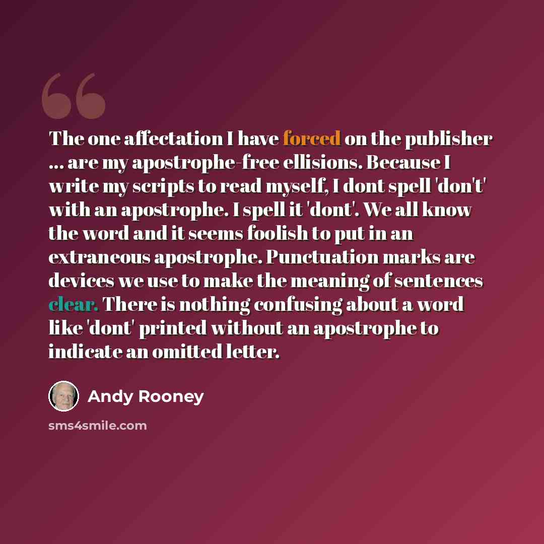“The one affectation I have forced on the publisher ... are my apostrophe-free ellisions. Because I write my scripts to read myself, I dont spell 'don't' with an apostrophe. I spell it 'dont'. We all know the word and it seems foolish to put in an extraneous apostrophe. Punctuation marks are…” quote by Andy Rooney