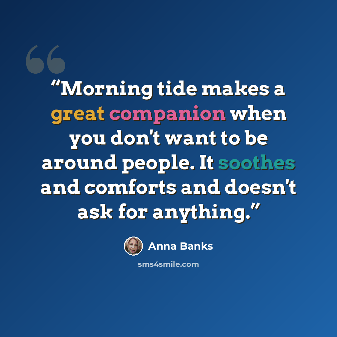 “Morning tide makes a great companion when you don't want to be around people. It soothes and comforts and doesn't ask for anything.” quote by Anna Banks