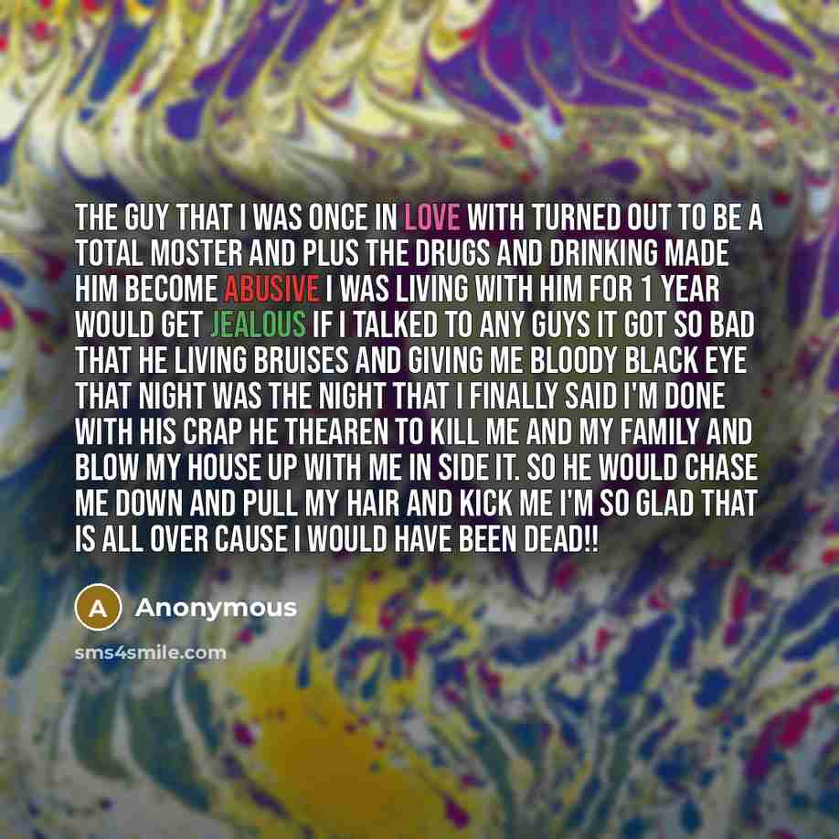 “The guy that I was once in love with turned out to be a total moster and plus the drugs and drinking made him become abusive I was living with him for 1 year would get jealous if I talked to any guys it got so bad that he living bruises and giving me bloody black eye that night was the night that…” quote by Anonymous