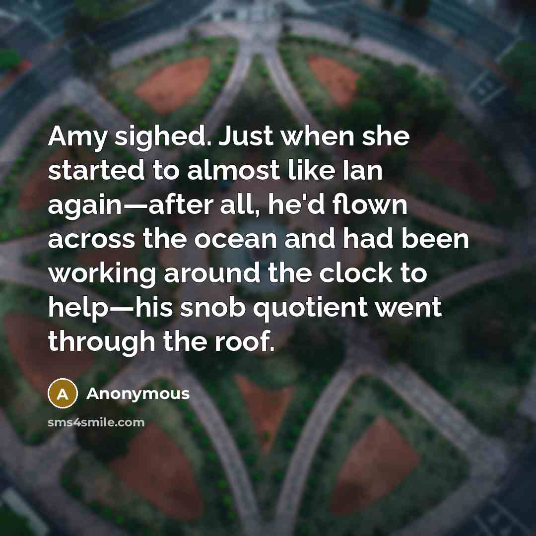 “Amy sighed. Just when she started to almost like Ian again—after all, he'd flown across the ocean and had been working around the clock to help—his snob quotient went through the roof.” quote by Anonymous